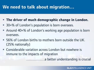 We need to talk about migration…

 The driver of much demographic change in London.
 30+% of London’s population is born oversees.
 Around 40+% of London’s working age population is born
 oversees.
 56% of London births to mothers born outside the UK.
 (25% nationally)
 Considerable variation across London but nowhere is
 immune to the impacts of migration
               ……………a better understanding is crucial
 
