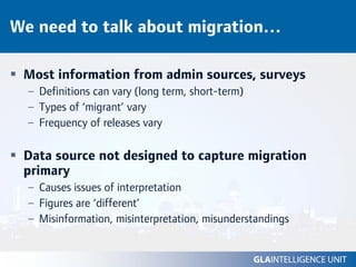 We need to talk about migration…

 Most information from admin sources, surveys
  – Definitions can vary (long term, short-term)
  – Types of ‘migrant’ vary
  – Frequency of releases vary

 Data source not designed to capture migration
 primary
  – Causes issues of interpretation
  – Figures are ‘different’
  – Misinformation, misinterpretation, misunderstandings
 