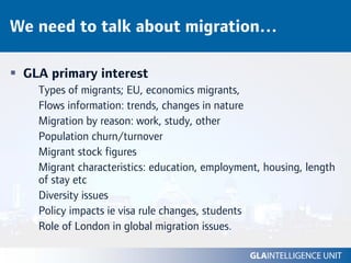 We need to talk about migration…

 GLA primary interest
   Types of migrants; EU, economics migrants,
   Flows information: trends, changes in nature
   Migration by reason: work, study, other
   Population churn/turnover
   Migrant stock figures
   Migrant characteristics: education, employment, housing, length
   of stay etc
   Diversity issues
   Policy impacts ie visa rule changes, students
   Role of London in global migration issues.
 