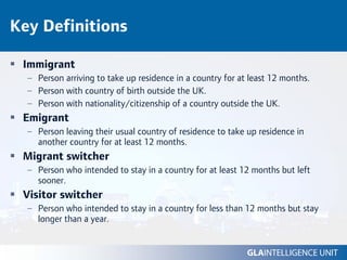 Key Definitions

 Immigrant
  – Person arriving to take up residence in a country for at least 12 months.
  – Person with country of birth outside the UK.
  – Person with nationality/citizenship of a country outside the UK.
 Emigrant
  – Person leaving their usual country of residence to take up residence in
    another country for at least 12 months.
 Migrant switcher
  – Person who intended to stay in a country for at least 12 months but left
    sooner.
 Visitor switcher
  – Person who intended to stay in a country for less than 12 months but stay
    longer than a year.
 