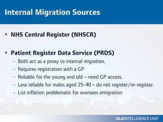 Internal Migration Sources

 NHS Central Register (NHSCR)

 Patient Register Data Service (PRDS)
  –   Both act as a proxy to internal migration.
  –   Requires registration with a GP
  –   Reliable for the young and old – need GP access.
  –   Less reliable for males aged 25-40 – do not register/re-register.
  –   List inflation problematic for oversees emigration
 