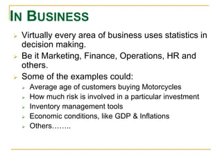 IN BUSINESS 
 Virtually every area of business uses statistics in 
decision making. 
 Be it Marketing, Finance, Operations, HR and 
others. 
 Some of the examples could: 
 Average age of customers buying Motorcycles 
 How much risk is involved in a particular investment 
 Inventory management tools 
 Economic conditions, like GDP & Inflations 
 Others…….. 
 