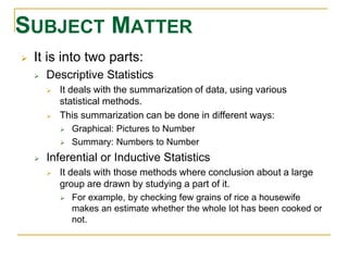 SUBJECT MATTER 
 It is into two parts: 
 Descriptive Statistics 
 It deals with the summarization of data, using various 
statistical methods. 
 This summarization can be done in different ways: 
 Graphical: Pictures to Number 
 Summary: Numbers to Number 
 Inferential or Inductive Statistics 
 It deals with those methods where conclusion about a large 
group are drawn by studying a part of it. 
 For example, by checking few grains of rice a housewife 
makes an estimate whether the whole lot has been cooked or 
not. 
 