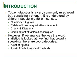 INTRODUCTION 
 Today, statistics is a very commonly used word 
but, surprisingly enough, it is understood by 
different people in different senses. 
 Numbers & Figures 
 Relate with some qualitative statement 
 Charts & Diagrams 
 Complex set of tables & techniques 
 However, if we analyze the way the word 
statistics is looked at, we find that broadly 
speaking, there are two categories: 
 A set of figures 
 A set of techniques and methods 
 