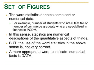 SET OF FIGURES 
 The word statistics denotes some sort or 
numerical data. 
 For example, number of students who are 6 feet tall or 
number of commerce graduate who are specialized in 
finance in PGDM. 
 In this sense, statistics are numerical 
descriptions of the quantitative aspects of things. 
 BUT, the use of the word statistics in the above 
sense is, not very correct. 
 A more appropriate word to indicate numerical 
facts is DATA. 
 