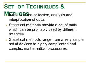 SET OF TECHNIQUES & 
M IEt rTeHferOs Dto Sthe collection, analysis and 
interpretation of data. 
 Statistical methods provide a set of tools 
which can be profitably used by different 
sciences. 
 Statistical methods range from a very simple 
set of devices to highly complicated and 
complex mathematical procedures. 
 