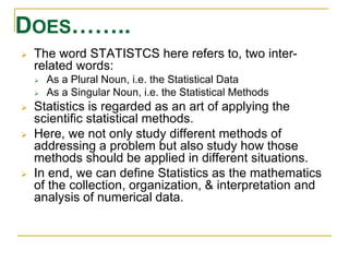 DOES…….. 
 The word STATISTCS here refers to, two inter-related 
words: 
 As a Plural Noun, i.e. the Statistical Data 
 As a Singular Noun, i.e. the Statistical Methods 
 Statistics is regarded as an art of applying the 
scientific statistical methods. 
 Here, we not only study different methods of 
addressing a problem but also study how those 
methods should be applied in different situations. 
 In end, we can define Statistics as the mathematics 
of the collection, organization, & interpretation and 
analysis of numerical data. 
 