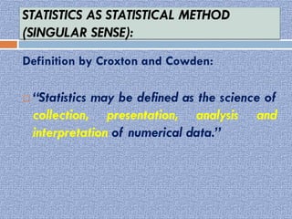 STATISTICS AS STATISTICAL METHOD
(SINGULAR SENSE):
Definition by Croxton and Cowden:
 “Statistics may be defined as the science of
collection, presentation, analysis and
interpretation of numerical data.”
 