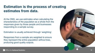 10
Estimation is the process of creating
estimates from data.
At the ONS, we use estimates when calculating the
characteristics of the population as a whole from the
responses given by those people and businesses
responding to a sample survey.
Estimation is usually achieved through ‘weighting’.
Responses from a sample are weighted to ensure
they represent the entire population without bias,
producing good quality outputs.
 