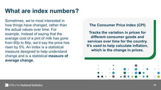 15
What are index numbers?
Sometimes, we’re most interested in
how things have changed, rather than
the actual values over time. For
example, instead of saying that the
average cost of a pint of milk has gone
from 80p to 84p, we’d say the price has
risen by 5%. An index is a statistical
measure designed to help understand
change and is a statistical measure of
average change.
The Consumer Price Index (CPI)
Tracks the variation in prices for
different consumer goods and
services over time for the country.
It’s used to help calculate inflation,
which is the change in prices.
 