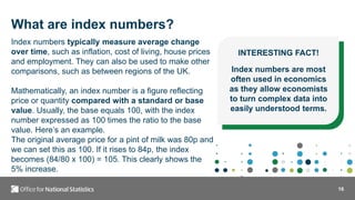 16
Index numbers typically measure average change
over time, such as inflation, cost of living, house prices
and employment. They can also be used to make other
comparisons, such as between regions of the UK.
Mathematically, an index number is a figure reflecting
price or quantity compared with a standard or base
value. Usually, the base equals 100, with the index
number expressed as 100 times the ratio to the base
value. Here’s an example.
The original average price for a pint of milk was 80p and
we can set this as 100. If it rises to 84p, the index
becomes (84/80 x 100) = 105. This clearly shows the
5% increase.
INTERESTING FACT!
Index numbers are most
often used in economics
as they allow economists
to turn complex data into
easily understood terms.
What are index numbers?
 