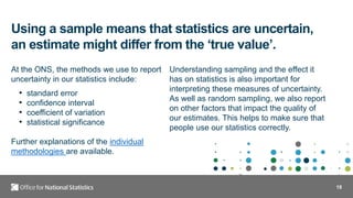 18
Using a sample means that statistics are uncertain,
an estimate might differ from the ‘true value’.
At the ONS, the methods we use to report
uncertainty in our statistics include:
• standard error
• confidence interval
• coefficient of variation
• statistical significance
Further explanations of the individual
methodologies are available.
Understanding sampling and the effect it
has on statistics is also important for
interpreting these measures of uncertainty.
As well as random sampling, we also report
on other factors that impact the quality of
our estimates. This helps to make sure that
people use our statistics correctly.
 