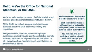 2
Hello, we’re the Office for National
Statistics, or the ONS.
We’re an independent producer of official statistics and
the recognised national statistical institute of the UK.
At the ONS, we collect, analyse and disseminate
statistics about the UK's economy, society and
population.
The government, charities, community groups,
businesses and individuals use these statistics to make
informed decisions on important issues that affect us
all - everything from healthcare and school places to
environmental issues.
We have created five toolkits
based on real world themes.
Each toolkit introduces a
different tool or dataset to
help you explore some of the
data we use in our statistics.
You will also find three
activity or project ideas in
each toolkit to get you
started.
 