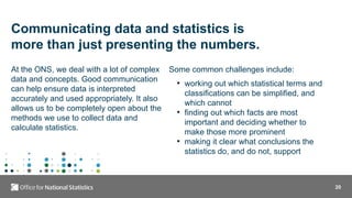 20
Communicating data and statistics is
more than just presenting the numbers.
At the ONS, we deal with a lot of complex
data and concepts. Good communication
can help ensure data is interpreted
accurately and used appropriately. It also
allows us to be completely open about the
methods we use to collect data and
calculate statistics.
Some common challenges include:
• working out which statistical terms and
classifications can be simplified, and
which cannot
• finding out which facts are most
important and deciding whether to
make those more prominent
• making it clear what conclusions the
statistics do, and do not, support
 