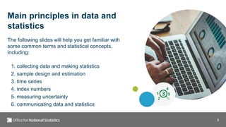 3
Main principles in data and
statistics
The following slides will help you get familiar with
some common terms and statistical concepts,
including:
1. collecting data and making statistics
2. sample design and estimation
3. time series
4. index numbers
5. measuring uncertainty
6. communicating data and statistics
 