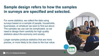 7
Sample design refers to how the samples
in surveys are specified and selected.
For some statistics, we collect the data using
surveys based on a sample of people, households,
businesses, or whatever we want to find out about.
The samples we use can be complicated, so we
need to design them carefully for high quality
statistics about the economy and society.
Larger samples produce statistics that are more
precise, or more likely to be close to the true value.
 