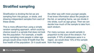 8
Stratified sampling
Stratification is dividing the list we are
sampling from into groups, or strata, and
drawing independent samples from each of
these strata.
This is more efficient than using a simple
random sampling approach, which could by
chance result in a sample that does not look
like the population. For example, a health
survey sampling more people in older age
groups would show more ill health than the
true health of the population. Or it could work
the other way with more younger people.
If we know information about the people on
the list, or sampling frame, we can divide it
into strata, such as age group. Then we can
decide how much of the sample to take from
each stratum.
For many surveys, we would sample in
proportion to the size of the stratum. For
example, if 10% of addresses were in a
region, we would draw 10% of the sample
from that region.
 