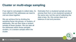9
Cluster or multi-stage sampling
If we need to visit people to collect data, it’s
more efficient if the addresses we need to
visit are close together.
We can achieve this by dividing the
sampling frame into groups, or clusters, of
addresses. We can then draw a random
sample of those clusters. We can take all
the addresses within those sampled
clusters, or a random sample within the
cluster.
Estimates from a clustered sample are less
precise than from a non-clustered sample of
the same size, but the cost of collecting the
data is less. So, this comes down to a
balance of cost and precision.
 