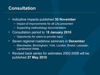 Consultation Indicative impacts published  30 November Impact of improvements for all LAs presented Supporting methodology documentation Consultation period to 1 8 January 2010 Opportunity for users to provide input Seven regional roadshow seminars in  December Manchester, Birmingham, York, London, Bristol, Leicester, Llandindrod Wells Revised back series for estimates 2002-2008 will be published  27 May 2010 
