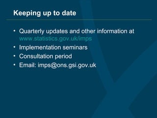 Keeping up to date Quarterly updates and other information at  www.statistics.gov.uk /imps Implementation seminars Consultation period Email: imps@ons.gsi.gov.uk 