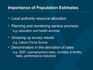 Importance of Population Estimates Local authority resource allocation Planning and monitoring service provision e.g. education and health services Grossing up survey results e.g. Labour Force Survey Denominators in the derivation of rates e.g. GDP, unemployment rates, mortality & fertility rates, performance indicators 