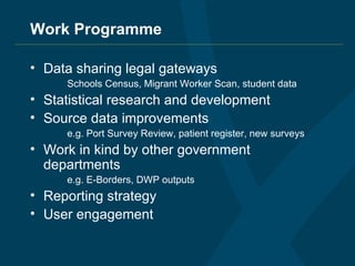 Work Programme Data sharing legal gateways Schools Census, Migrant Worker Scan, student data Statistical research and development Source data improvements e.g. Port Survey Review, patient register, new surveys Work in kind by other government departments e.g. E-Borders, DWP outputs Reporting strategy User engagement 