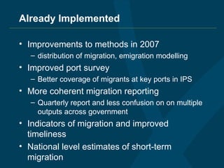 Already Implemented Improvements to methods in 2007  distribution of migration, emigration modelling Improved port survey Better coverage of migrants at key ports in IPS More coherent migration reporting Quarterly report and less confusion on on multiple outputs across government Indicators of migration and improved timeliness National level estimates of short-term migration 