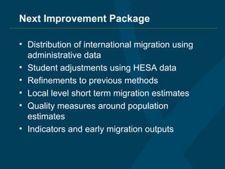 Next Improvement Package Distribution of international migration using administrative data Student adjustments using HESA data Refinements to previous methods Local level short term migration estimates Quality measures around population estimates Indicators and early migration outputs 