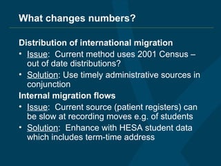 What changes numbers? Distribution of international migration Issue :  Current method uses 2001 Census – out of date distributions? Solution : Use timely administrative sources in conjunction  Internal migration flows Issue :  Current source (patient registers) can be slow at recording moves e.g. of students Solution :  Enhance with HESA student data which includes term-time address 