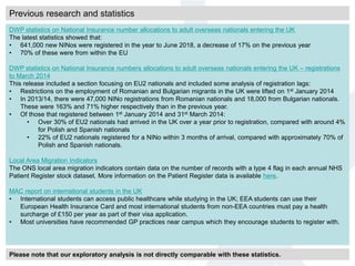 Previous research and statistics
DWP statistics on National Insurance number allocations to adult overseas nationals entering the UK
The latest statistics showed that:
• 641,000 new NINos were registered in the year to June 2018, a decrease of 17% on the previous year
• 70% of these were from within the EU
DWP statistics on National Insurance numbers allocations to adult overseas nationals entering the UK – registrations
to March 2014
This release included a section focusing on EU2 nationals and included some analysis of registration lags:
• Restrictions on the employment of Romanian and Bulgarian migrants in the UK were lifted on 1st January 2014
• In 2013/14, there were 47,000 NINo registrations from Romanian nationals and 18,000 from Bulgarian nationals.
These were 163% and 71% higher respectively than in the previous year.
• Of those that registered between 1st January 2014 and 31st March 2014:
• Over 30% of EU2 nationals had arrived in the UK over a year prior to registration, compared with around 4%
for Polish and Spanish nationals
• 22% of EU2 nationals registered for a NINo within 3 months of arrival, compared with approximately 70% of
Polish and Spanish nationals.
Local Area Migration Indicators
The ONS local area migration indicators contain data on the number of records with a type 4 flag in each annual NHS
Patient Register stock dataset. More information on the Patient Register data is available here.
MAC report on international students in the UK
• International students can access public healthcare while studying in the UK; EEA students can use their
European Health Insurance Card and most international students from non-EEA countries must pay a health
surcharge of £150 per year as part of their visa application.
• Most universities have recommended GP practices near campus which they encourage students to register with.
Please note that our exploratory analysis is not directly comparable with these statistics.
 