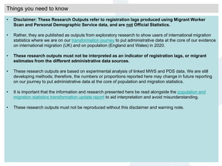 Things you need to know
• Disclaimer: These Research Outputs refer to registration lags produced using Migrant Worker
Scan and Personal Demographic Service data, and are not Official Statistics.
• Rather, they are published as outputs from exploratory research to show users of international migration
statistics where we are on our transformation journey to put administrative data at the core of our evidence
on international migration (UK) and on population (England and Wales) in 2020.
• These research outputs must not be interpreted as an indicator of registration lags, or migrant
estimates from the different administrative data sources.
• These research outputs are based on experimental analysis of linked MWS and PDS data. We are still
developing methods; therefore, the numbers or proportions reported here may change in future reporting
on our journey to put administrative data at the core of population and migration statistics.
• It is important that the information and research presented here be read alongside the population and
migration statistics transformation update report to aid interpretation and avoid misunderstanding.
• These research outputs must not be reproduced without this disclaimer and warning note.
 