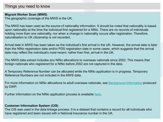 Things you need to know
Migrant Worker Scan (MWS)
The geographic coverage of the MWS is the UK.
The MWS has been used as the source of nationality information. It should be noted that nationality is based
upon nationality at the time the individual first registered for a NINo. There are no records of individuals
holding more than one nationality, nor when a change in nationality occurs after registration. Therefore,
naturalisation to UK citizenship is not recorded.
Arrival date in MWS has been taken as the individual’s first arrival in the UK. However, the arrival date is later
than the NINo registration date and/or PDS registration date in some cases, which suggests that the arrival
date may reflect the individual’s most recent, rather than first, arrival in the UK.
The MWS data extract includes any NINo allocations to overseas nationals since 2002. This means that
foreign nationals who registered for a NINo before 2002 are not captured in the data.
A Temporary Reference Number can be allocated while the NINo application is in progress. Temporary
Reference Numbers are not included in the MWS data.
For more information on NINo allocations to adult overseas nationals, see Background Information produced
by DWP.
Further information on the NINo application process is available here.
Customer Information System (CIS)
The CIS was used in the data linkage process. It is a dataset that contains a record for all individuals who
have registered and been issued with a National Insurance number in the UK.
 