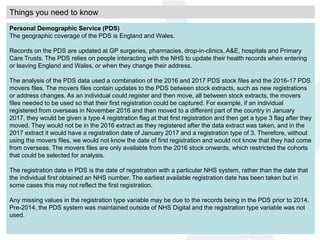 Things you need to know
Personal Demographic Service (PDS)
The geographic coverage of the PDS is England and Wales.
Records on the PDS are updated at GP surgeries, pharmacies, drop-in-clinics, A&E, hospitals and Primary
Care Trusts. The PDS relies on people interacting with the NHS to update their health records when entering
or leaving England and Wales, or when they change their address.
The analysis of the PDS data used a combination of the 2016 and 2017 PDS stock files and the 2016-17 PDS
movers files. The movers files contain updates to the PDS between stock extracts, such as new registrations
or address changes. As an individual could register and then move, all between stock extracts, the movers
files needed to be used so that their first registration could be captured. For example, if an individual
registered from overseas in November 2016 and then moved to a different part of the country in January
2017, they would be given a type 4 registration flag at that first registration and then get a type 3 flag after they
moved. They would not be in the 2016 extract as they registered after the data extract was taken, and in the
2017 extract it would have a registration date of January 2017 and a registration type of 3. Therefore, without
using the movers files, we would not know the date of first registration and would not know that they had come
from overseas. The movers files are only available from the 2016 stock onwards, which restricted the cohorts
that could be selected for analysis.
The registration date in PDS is the date of registration with a particular NHS system, rather than the date that
the individual first obtained an NHS number. The earliest available registration date has been taken but in
some cases this may not reflect the first registration.
Any missing values in the registration type variable may be due to the records being in the PDS prior to 2014.
Pre-2014, the PDS system was maintained outside of NHS Digital and the registration type variable was not
used.
 