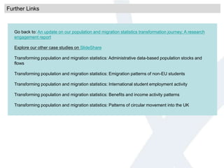 Further Links
Go back to: An update on our population and migration statistics transformation journey: A research
engagement report
Explore our other case studies on SlideShare
Transforming population and migration statistics: Administrative data-based population stocks and
flows
Transforming population and migration statistics: Emigration patterns of non-EU students
Transforming population and migration statistics: International student employment activity
Transforming population and migration statistics: Benefits and income activity patterns
Transforming population and migration statistics: Patterns of circular movement into the UK
 