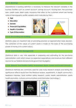 10 | P a g e C h a p t e r 1 : T h e I n t r o d u c t i o n O f S t a t i s t i c s
[1.3.2] [Banking]
[Operational in banking definition is necessary to measure the relevant variables in the
business facilities such as current account, savings account, housing loan, hire purchase
loan, credit cards, debit cards, insurance that offers to the customers whom are having
varies of demographic profile variable which indicates by their :-
Age
Education
Gender
Financial Capabilities
Health’s Condition
Type Of Recreation
[1.3.3] [Accounting and Auditing]
[Statistics plays an important role on providing precision or approximation basis decision.
The correction of the values of current assets is made on the basis of the purchasing
power of money or its current value.]
[1.3.4] [Administration Management]
[Statistical data is very vital especially in preparing and estimating for the pro-forma
administration costs which known as expected expenditures and revenues from different
sources for our federal and provincial government budgets.]
[1.3.5] [Natural, Food Nutrition Safety, Environment, Sports, Tourism and Social Sciences]
[Statistical methods are commonly used for case study research analysis and testing the
significance effects results from the literature reviews, experiments, in depth community’s
feedback interview, food nutrition safety research, public health administration, sports
health promotion, cultural communications and information technology. ]
1.2.8 [Astronomy]
 