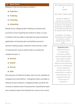 14 | P a g e C h a p t e r 1 : T h e I n t r o d u c t i o n O f S t a t i s t i c s
1.7] [Basic Terms]
[Statistics is the art and science of data:-]
Collection
Analyzing
Presenting
Interpreting
[Nearly every college student majoring in business and
economics which requiring the students to take a course
in statistics with the ability to describe the typical statistical
applications for business plan and better economics
decision making analysis. Moreover, there are four scales
of measurement used to obtain data on a particular
variable inclusive :-]
Nominal
Ordinal
Interval
Ratio
[For purposes of statistical analysis, data can be classified as:
Categorical or Quantitative - Categorical data use labels or names to identify an
attribute of each element. Categorical data use either the
nominal or ordinal scale of measurement. Quantitative data are
are numerical values that indicate how much or how many.
Qualitative data –
Qualitative data are
normally having
a descriptive statistics
which having the tabular
data analysis example
matrix table, graphical.
Whereas for the inferential
statistics, it is explaining the
process of statistical
uses data where it was
obtained from a sample to
make estimates or test
hypotheses about the
characteristics of
a population.
“N” = Indicates the number
of
subjects
3Ms = Mean , Median, Mode
Significant Difference
= The measure of whether
results of research were due
to chance or less likely the
observation occurred by Yes
or No analysis in tally with
the elements of the variable.
Correlation = The degree
which factors to be related
to variables as well as
findings of the research
study.
 