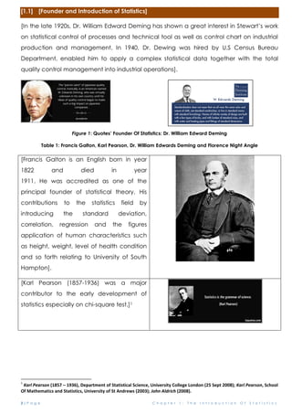 2 | P a g e C h a p t e r 1 : T h e I n t r o d u c t i o n O f S t a t i s t i c s
[1.1] [Founder and Introduction of Statistics]
[In the late 1920s, Dr. William Edward Deming has shown a great interest in Stewart’s work
on statistical control of processes and technical tool as well as control chart on industrial
production and management. In 1940, Dr. Dewing was hired by U.S Census Bureau
Department, enabled him to apply a complex statistical data together with the total
quality control management into industrial operations].
Figure 1: Quotes’ Founder Of Statistics: Dr. William Edward Deming
Table 1: Francis Galton, Karl Pearson, Dr. William Edwards Deming and Florence Night Angle
[Francis Galton is an English born in year
1822 and died in year
1911. He was accredited as one of the
principal founder of statistical theory. His
contributions to the statistics field by
introducing the standard deviation,
correlation, regression and the figures
application of human characteristics such
as height, weight, level of health condition
and so forth relating to University of South
Hampton].
[Karl Pearson (1857-1936) was a major
contributor to the early development of
statistics especially on chi-square test.]1
1
Karl Pearson (1857 – 1936), Department of Statistical Science, University College London (25 Sept 2008); Karl Pearson, School
Of Mathematics and Statistics, University of St Andrews (2003); John Aldrich (2008).
 
