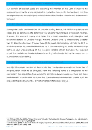 8 | P a g e C h a p t e r 1 : T h e I n t r o d u c t i o n O f S t a t i s t i c s
[1.2.3.3.1] [Research Variables –Element of Research Gaps3]
[An element of research gaps are explaining the intention of the CEO to improve the
problems faced by the whole organization and within the country that probably creating
the implications to the whole population in association with the statistics and mathematics
formula.]
[1.2.3.3.2] [Element of Research Survey Using Questionnaires Measurement Scaling]
[Surveys are useful and beneficial for problem solving. Hence, the research questions are
needed to be constructed to determine your Chapter Four (4) Topic of Research Findings.
However, the research survey must have the correct questions, methodologies and
recommendations for Chapter Five (5). With the Chapter One (1) (Introduction), Chapter
Two (2) (Literature Review), Chapter Three (3) Research Methodology will help the CEO to
analyze whether your recommendations as a problem solving to justify the relationship
between your understanding of the research variable effects between the targeted
population and element variable interest sampling4 effects selected by the researchers or
business statistics students.]
[1.2.3.3.3] [Subject Measurement Scaling and Sampling Frame]
[A subject is a single member of the sample that can be also as an element member of
the population which to be analyzed. Next, the sampling frame is a listing refers to the
elements in the population from which the sample is drawn. Moreover, there are three
measurement scale in order to obtain the questionnaires measurement answer from the
respondents providing number of mathematics in statistics as follows:-]
3
J.K White and R.R. Ruh (1973), “Effects Of Personal Values On The Relationship Between Participation And Job Attitudes”,
Administrative Science Quarterly 18 (4), 509.
4
Schreiber et al. (2000) “A Coherent Cluster Of Insights, Experiences, Theories and Heuristics”; Janesick (2000); Miles and
Huberman (1994:3); Avis (2003): 1004.
 