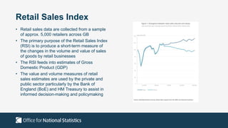 Retail Sales Index
• Retail sales data are collected from a sample
of approx. 5,000 retailers across GB
• The primary purpose of the Retail Sales Index
(RSI) is to produce a short-term measure of
the changes in the volume and value of sales
of goods by retail businesses
• The RSI feeds into estimates of Gross
Domestic Product (GDP)
• The value and volume measures of retail
sales estimates are used by the private and
public sector particularly by the Bank of
England (BoE) and HM Treasury to assist in
informed decision-making and policymaking
 