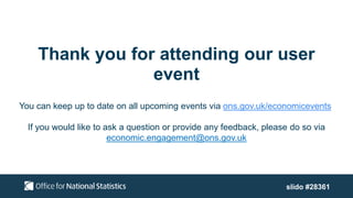 Thank you for attending our user
event
You can keep up to date on all upcoming events via ons.gov.uk/economicevents
If you would like to ask a question or provide any feedback, please do so via
economic.engagement@ons.gov.uk
slido #28361
 