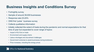 Business Insights and Conditions Survey
• Fortnightly survey
• Sample of around 39,000 businesses
• Response rate 23-25%
• ONS first ‘pulse’ business survey
• Collects qualitative information
• Initially collected the extent of trade during the pandemic and normal expectations for that
time of year but expanded to cover range of topics:
• Impact of EU Exit on trade
• Environment and supply chains
• Labour shortages and recruitment challenges
• Government schemes to assist businesses during lockdowns
• Price increases, including the energy prices
 