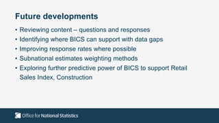 Future developments
• Reviewing content – questions and responses
• Identifying where BICS can support with data gaps
• Improving response rates where possible
• Subnational estimates weighting methods
• Exploring further predictive power of BICS to support Retail
Sales Index, Construction
 