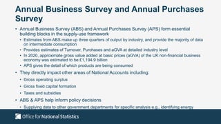 Annual Business Survey and Annual Purchases
Survey
• Annual Business Survey (ABS) and Annual Purchases Survey (APS) form essential
building blocks in the supply-use framework
• Estimates from ABS make up three quarters of output by industry, and provide the majority of data
on intermediate consumption
• Provides estimates of Turnover, Purchases and aGVA at detailed industry level
• In 2020, approximate gross value added at basic prices (aGVA) of the UK non-financial business
economy was estimated to be £1,194.9 billion
• APS gives the detail of which products are being consumed
• They directly impact other areas of National Accounts including:
• Gross operating surplus
• Gross fixed capital formation
• Taxes and subsidies
• ABS & APS help inform policy decisions
• Supplying data to other government departments for specific analysis e.g., identifying energy
intensive industries
 