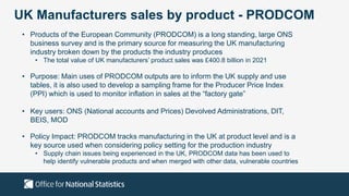 UK Manufacturers sales by product - PRODCOM
• Products of the European Community (PRODCOM) is a long standing, large ONS
business survey and is the primary source for measuring the UK manufacturing
industry broken down by the products the industry produces
• The total value of UK manufacturers’ product sales was £400.8 billion in 2021
• Purpose: Main uses of PRODCOM outputs are to inform the UK supply and use
tables, it is also used to develop a sampling frame for the Producer Price Index
(PPI) which is used to monitor inflation in sales at the “factory gate”
• Key users: ONS (National accounts and Prices) Devolved Administrations, DIT,
BEIS, MOD
• Policy Impact: PRODCOM tracks manufacturing in the UK at product level and is a
key source used when considering policy setting for the production industry
• Supply chain issues being experienced in the UK, PRODCOM data has been used to
help identify vulnerable products and when merged with other data, vulnerable countries
 