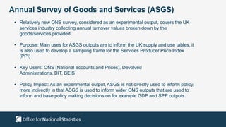 Annual Survey of Goods and Services (ASGS)
• Relatively new ONS survey, considered as an experimental output, covers the UK
services industry collecting annual turnover values broken down by the
goods/services provided
• Purpose: Main uses for ASGS outputs are to inform the UK supply and use tables, it
is also used to develop a sampling frame for the Services Producer Price Index
(PPI)
• Key Users: ONS (National accounts and Prices), Devolved
Administrations, DIT, BEIS
• Policy Impact: As an experimental output, ASGS is not directly used to inform policy,
more indirectly in that ASGS is used to inform wider ONS outputs that are used to
inform and base policy making decisions on for example GDP and SPP outputs.
 