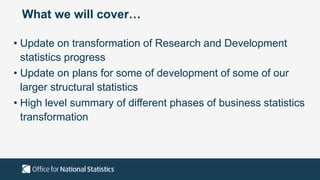 What we will cover…
• Update on transformation of Research and Development
statistics progress
• Update on plans for some of development of some of our
larger structural statistics
• High level summary of different phases of business statistics
transformation
 