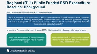 Regional (ITL1) Public Funded R&D Expenditure
Baseline: Background
The Levelling Up White Paper R&D mission states:
“By 2030, domestic public investment in R&D outside the Greater South East will increase by at least
40%, and over the Spending Review period by at least one third. This additional government funding
will seek to leverage at least twice as much private sector investment over the long term to stimulate
innovation and productivity growth.”
In terms of Government expenditure on R&D, this implies the following data requirements:
Short-term development of baseline data for
Government spending on R&D at regional
level.
Improvement to the GOVerd survey to collect
more accurate regional data on Government
R&D expenditure (2024).
 