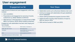 User engagement
Engagement so far Next Steps
Huge amount of interest and user engagement, which has
included:
 User consultation
 Presentations and engagement at vast array of events,
conferences e.g. Better Statistics Conference
 ONS Seminar on 6th December on measurement of R&D
(BEIS; Go Science; OECD; British Academy presented)
Engagement with stakeholders has been wide ranging and
has included:
 Stakeholder events such as Business Statistics User event
 Continue to engage with stakeholders through established
forums highlighted
 Article outlining development progress (summer 2023)
 Additional article including initial indications of impact to
GDP etc (Autumn 2023)
 ONS seminar focused on R&D (end 2023)
Devolved Administrations British Academy, Universities UK
HMRC, BEIS, HMT, DLUHC R&D Strategy Board
Go Science Council Science and Technology (CST);
Chief Scientific Advisors
OSR Various academics inc LSE, ICL
External R&D expert group inc OECD and Nesta BofE
 
