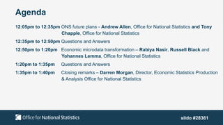 Agenda
12:05pm to 12:35pm ONS future plans – Andrew Allen, Office for National Statistics and Tony
Chapple, Office for National Statistics
12:35pm to 12:50pm Questions and Answers
12:50pm to 1:20pm Economic microdata transformation – Rabiya Nasir, Russell Black and
Yohannes Lemma, Office for National Statistics
1:20pm to 1:35pm Questions and Answers
1:35pm to 1:40pm Closing remarks – Darren Morgan, Director, Economic Statistics Production
& Analysis Office for National Statistics
slido #28361
 