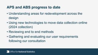 APS and ABS progress to date
• Understanding areas for redevelopment across the
design
• Using new technologies to move data collection online
(2024 collection)
• Reviewing end to end methods
• Gathering and evaluating our user requirements
following our consultation
 